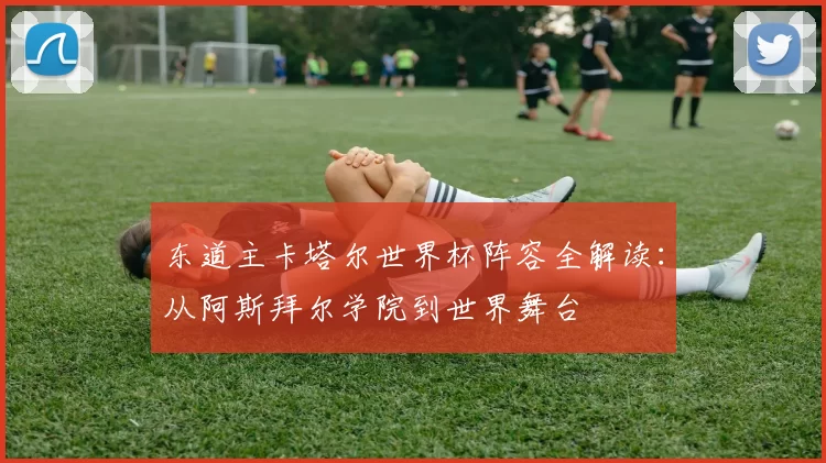 东道主卡塔尔世界杯阵容全解读：从阿斯拜尔学院到世界舞台
