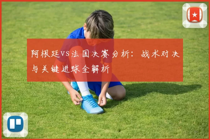 阿根廷vs法国决赛分析：战术对决与关键进球全解析