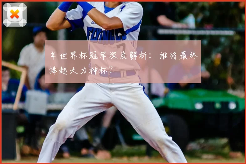 年世界杯冠军深度解析:谁将最终捧起大力神杯?