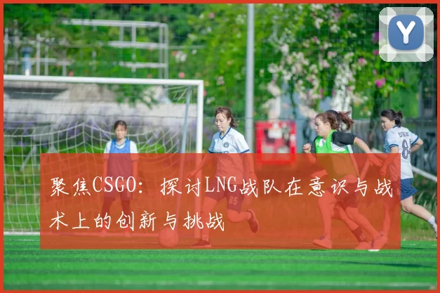 聚焦CSGO：探讨LNG战队在意识与战术上的创新与挑战