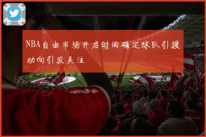 NBA自由市场开启时间确定球队引援动向引发关注