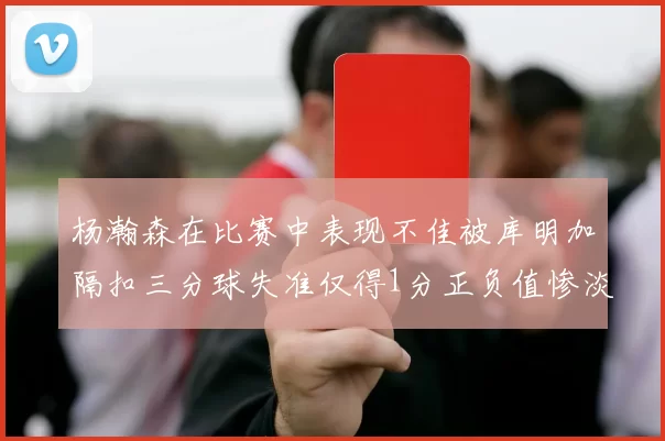 杨瀚森在比赛中表现不佳被库明加隔扣三分球失准仅得1分正负值惨淡11