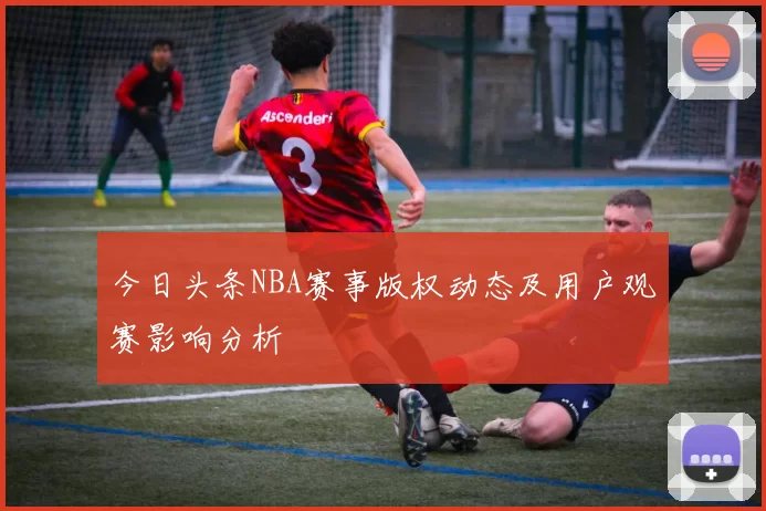 今日头条NBA赛事版权动态及用户观赛影响分析