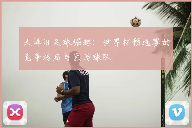 大洋洲足球崛起:世界杯预选赛的竞争格局与黑马球队