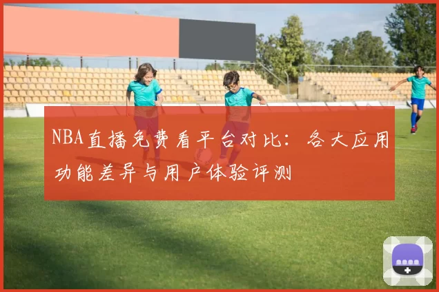 NBA直播免费看平台对比：各大应用功能差异与用户体验评测