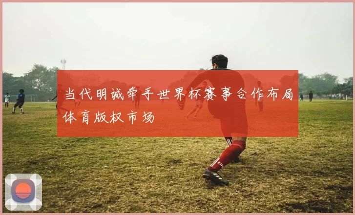 当代明诚牵手世界杯赛事合作布局体育版权市场