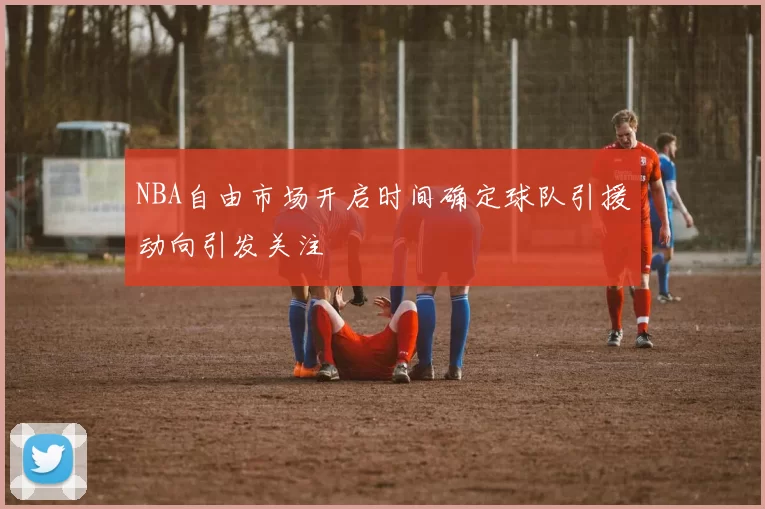 NBA自由市场开启时间确定球队引援动向引发关注