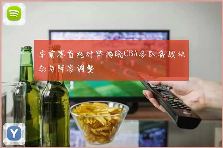 季前赛首轮对阵揭晓CBA各队备战状态与阵容调整
