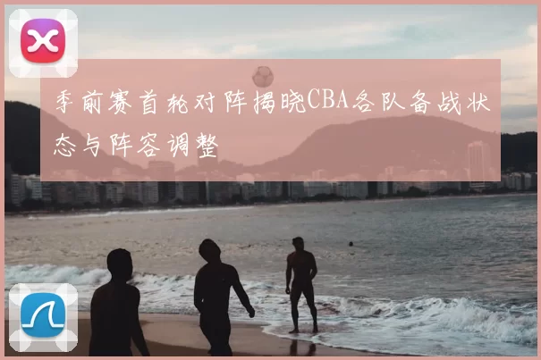 季前赛首轮对阵揭晓CBA各队备战状态与阵容调整