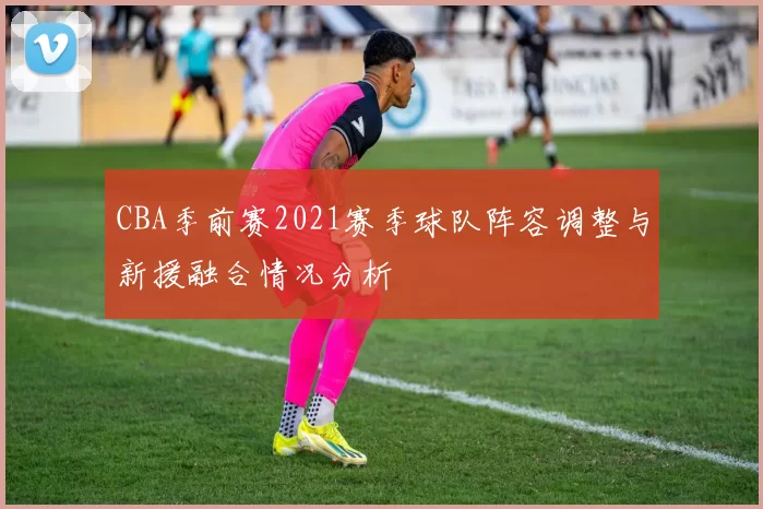 CBA季前赛2021赛季球队阵容调整与新援融合情况分析