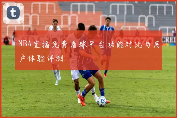 NBA直播免费看球平台功能对比与用户体验评测
