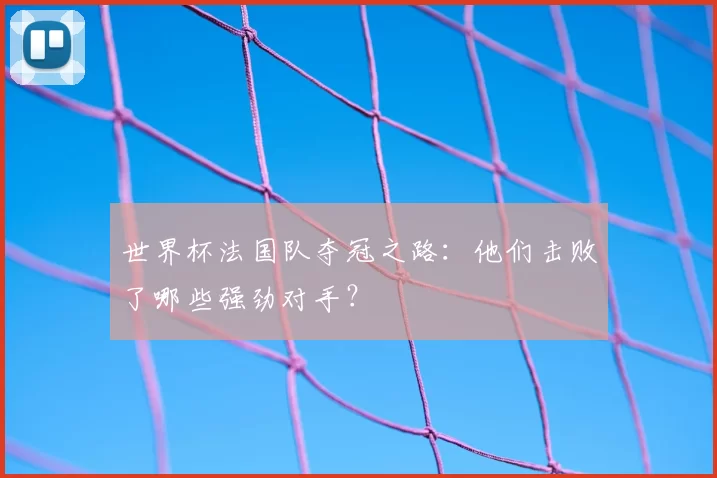 世界杯法国队夺冠之路:他们击败了哪些强劲对手?