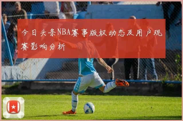 今日头条NBA赛事版权动态及用户观赛影响分析