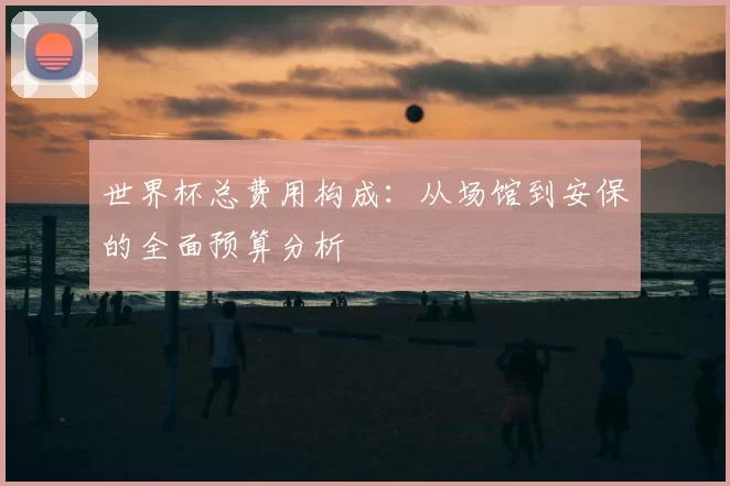 世界杯总费用构成：从场馆到安保的全面预算分析