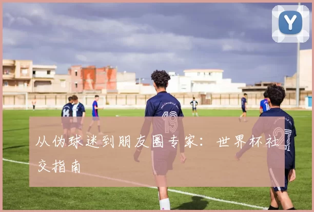 从伪球迷到朋友圈专家：世界杯社交指南
