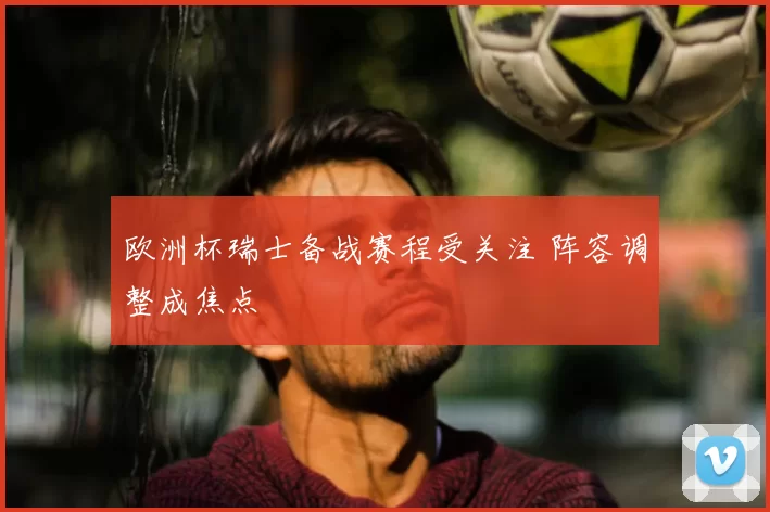 欧洲杯瑞士备战赛程受关注 阵容调整成焦点