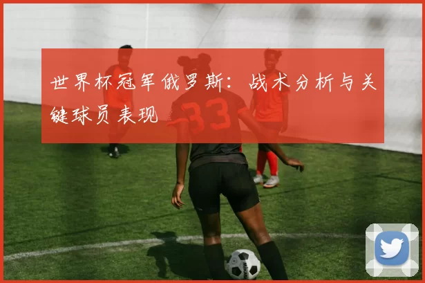 世界杯冠军俄罗斯：战术分析与关键球员表现
