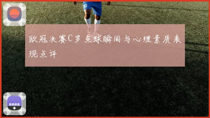 欧冠决赛C罗点球瞬间与心理素质表现点评