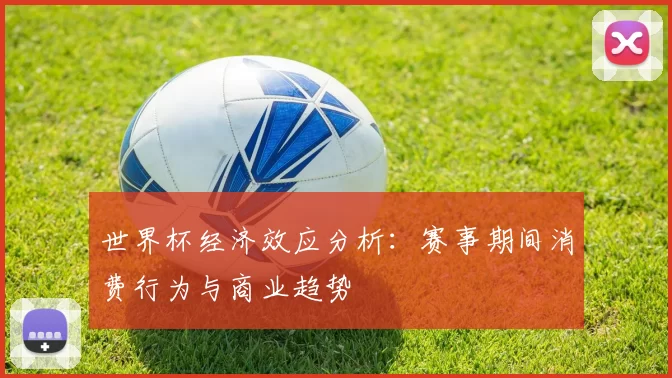 世界杯经济效应分析:赛事期间消费行为与商业趋势