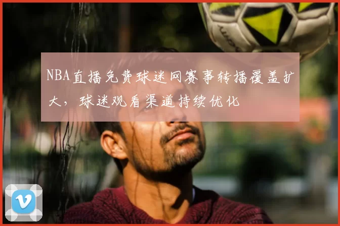 NBA直播免费球迷网赛事转播覆盖扩大,球迷观看渠道持续优化