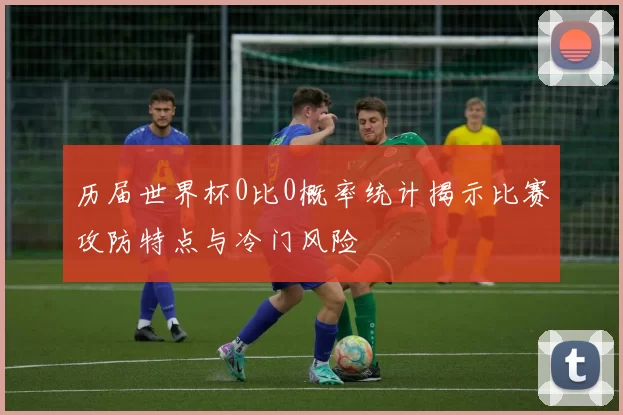 历届世界杯0比0概率统计揭示比赛攻防特点与冷门风险