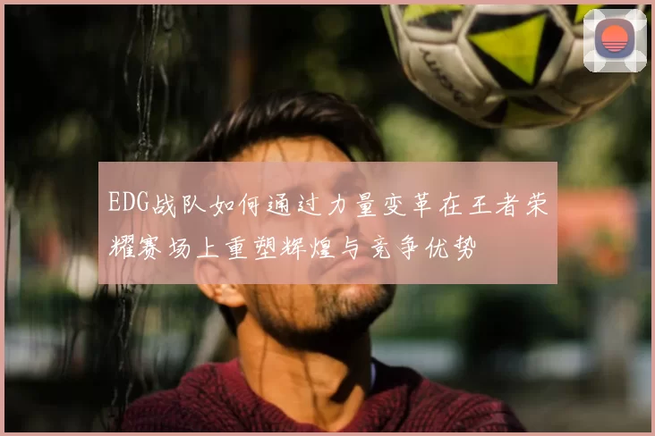 EDG战队如何通过力量变革在王者荣耀赛场上重塑辉煌与竞争优势