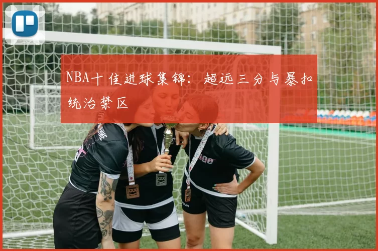 NBA十佳进球集锦：超远三分与暴扣统治禁区