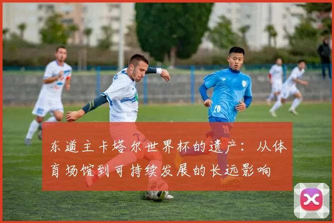 东道主卡塔尔世界杯的遗产：从体育场馆到可持续发展的长远影响