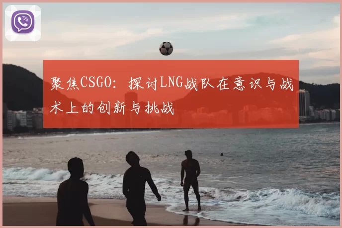 聚焦CSGO：探讨LNG战队在意识与战术上的创新与挑战