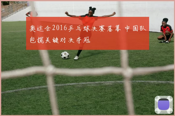 奥运会2016乒乓球决赛落幕 中国队包揽关键对决夺冠
