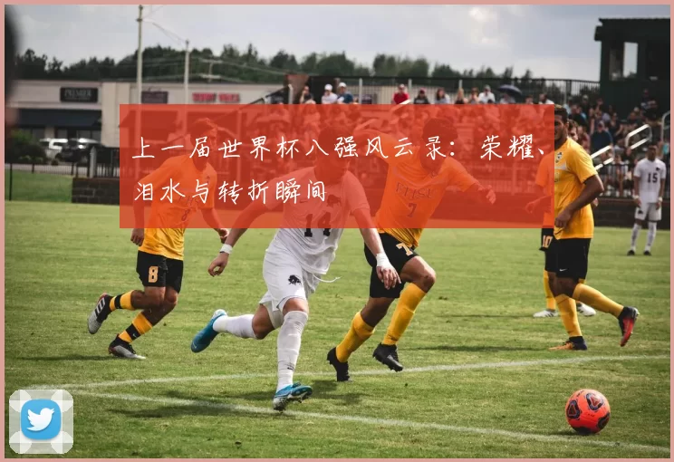 上一届世界杯八强风云录：荣耀、泪水与转折瞬间