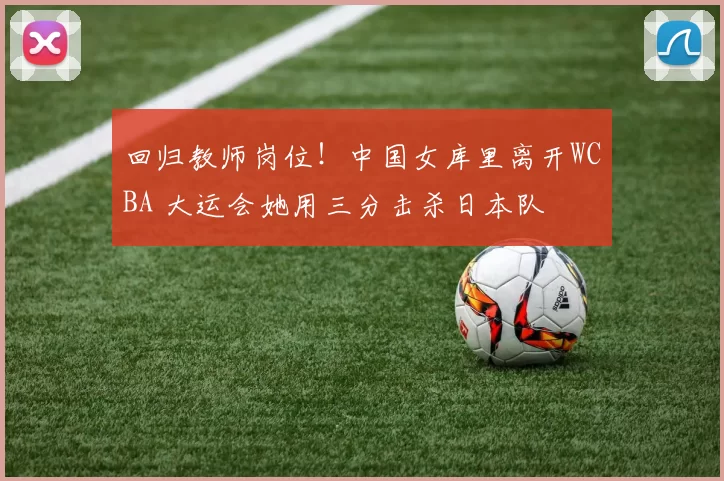 回归教师岗位！中国女库里离开WCBA 大运会她用三分击杀日本队