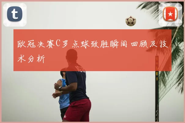 欧冠决赛C罗点球致胜瞬间回顾及技术分析