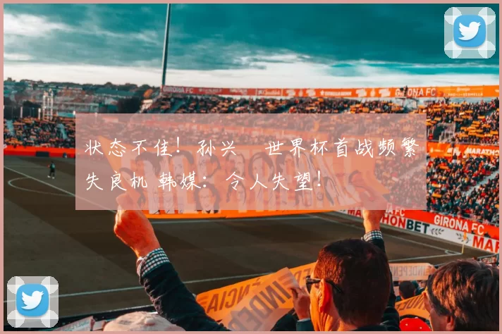 状态不佳!孙兴慜世界杯首战频繁失良机 韩媒:令人失望!