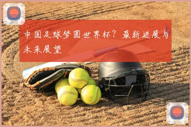 中国足球梦圆世界杯？最新进展与未来展望