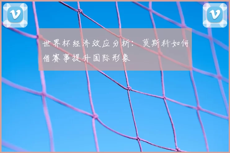 世界杯经济效应分析:莫斯科如何借赛事提升国际形象