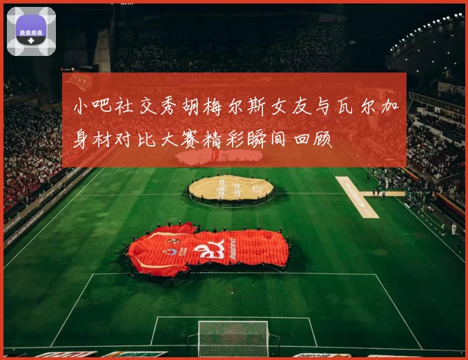 小吧社交秀胡梅尔斯女友与瓦尔加身材对比大赛精彩瞬间回顾