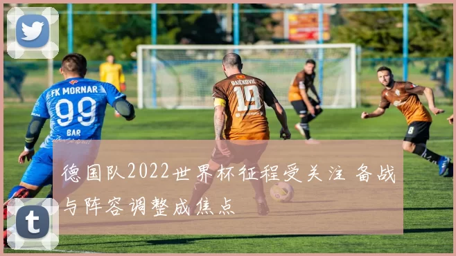 德国队2022世界杯征程受关注 备战与阵容调整成焦点