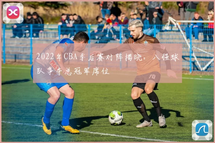 2022年CBA季后赛对阵揭晓，八强球队争夺总冠军席位