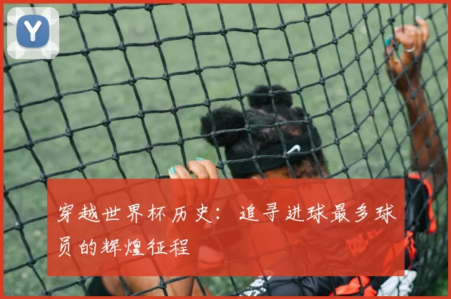 穿越世界杯历史：追寻进球最多球员的辉煌征程