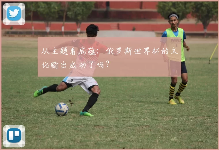 从主题看底蕴：俄罗斯世界杯的文化输出成功了吗？